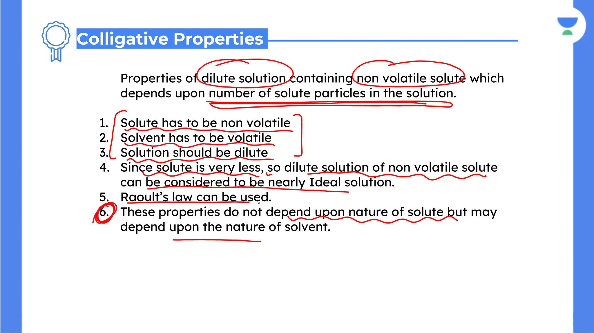 Properties of dilute solution containing non volatile solute which
depends upon number of solute particles in the solution.
1. Solute has to be non volatile
2. Solvent has to be volatile
3. Solution should be dilute
4. Since solute is very less, so dilute solution of non volatile solute
can be considered to be nearly Ideal solution.
5. Raoult’s law can be used.
6. These properties do not depend upon nature of solute but may
depend upon the nature of solvent.
Colligative Properties
 