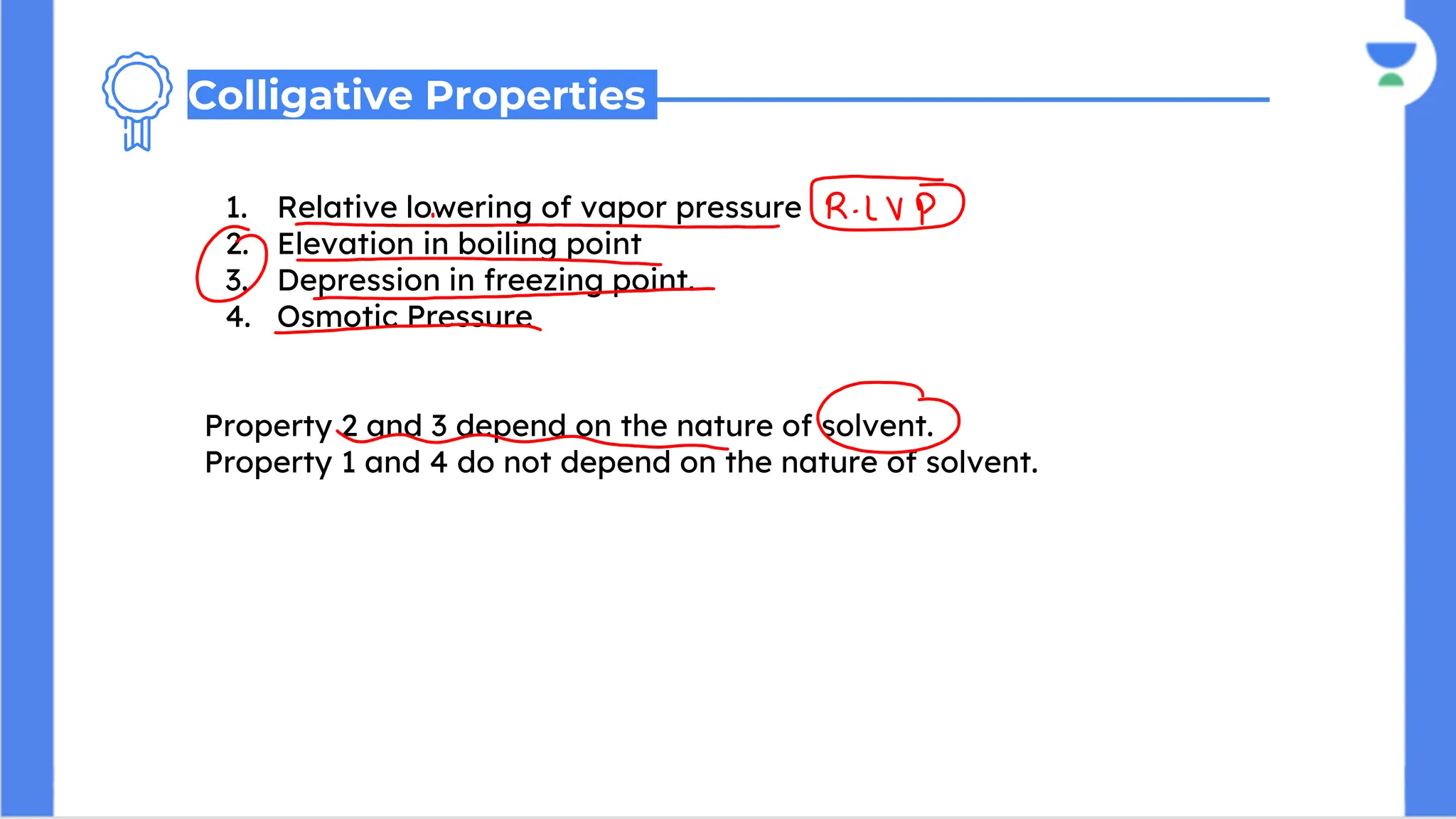 1. Relative lowering of vapor pressure
2. Elevation in boiling point
3. Depression in freezing point.
4. Osmotic Pressure
Property 2 and 3 depend on the nature of solvent.
Property 1 and 4 do not depend on the nature of solvent.
Colligative Properties
 