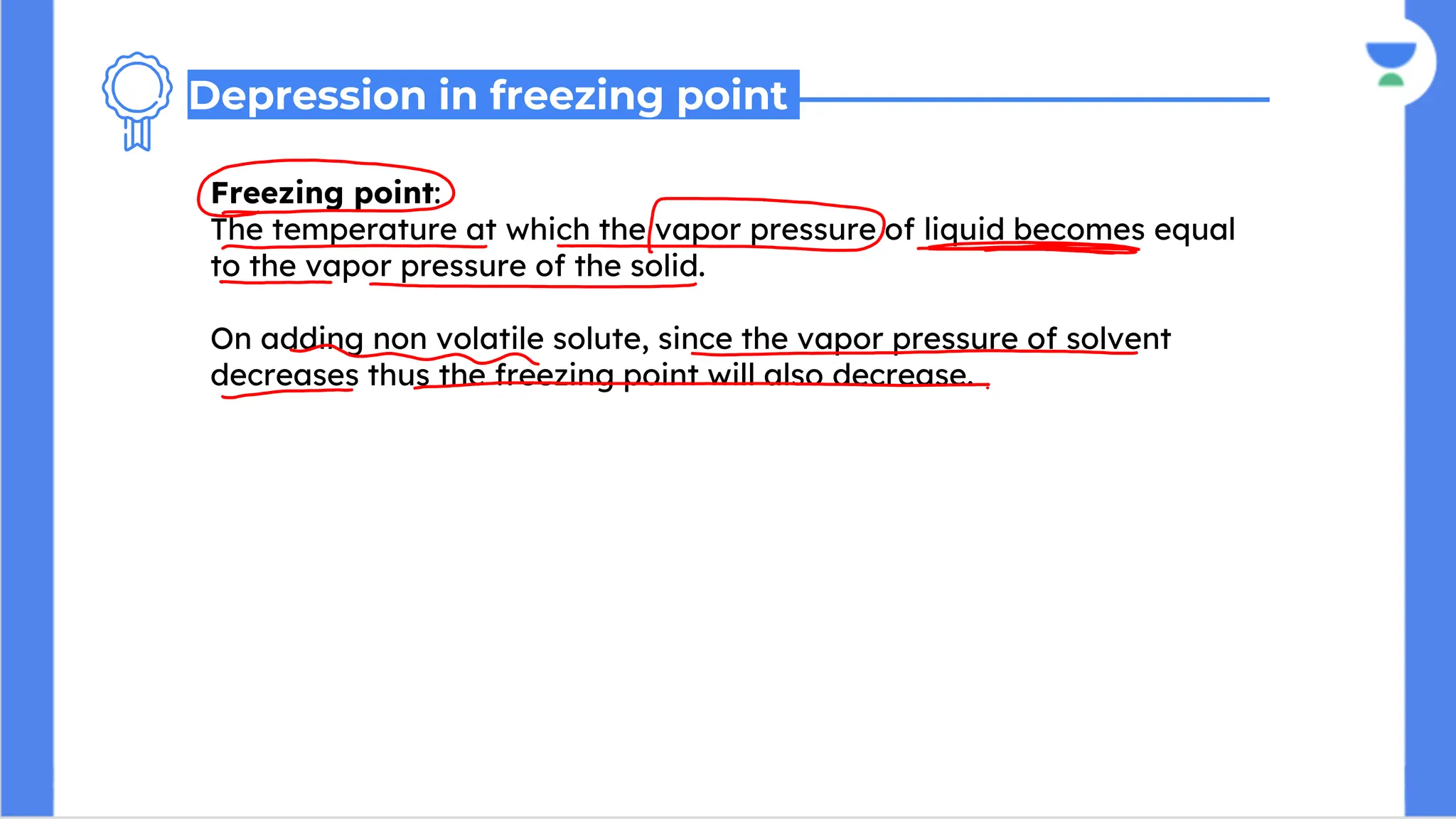 Freezing point:
The temperature at which the vapor pressure of liquid becomes equal
to the vapor pressure of the solid.
On adding non volatile solute, since the vapor pressure of solvent
decreases thus the freezing point will also decrease.
Depression in freezing point
 