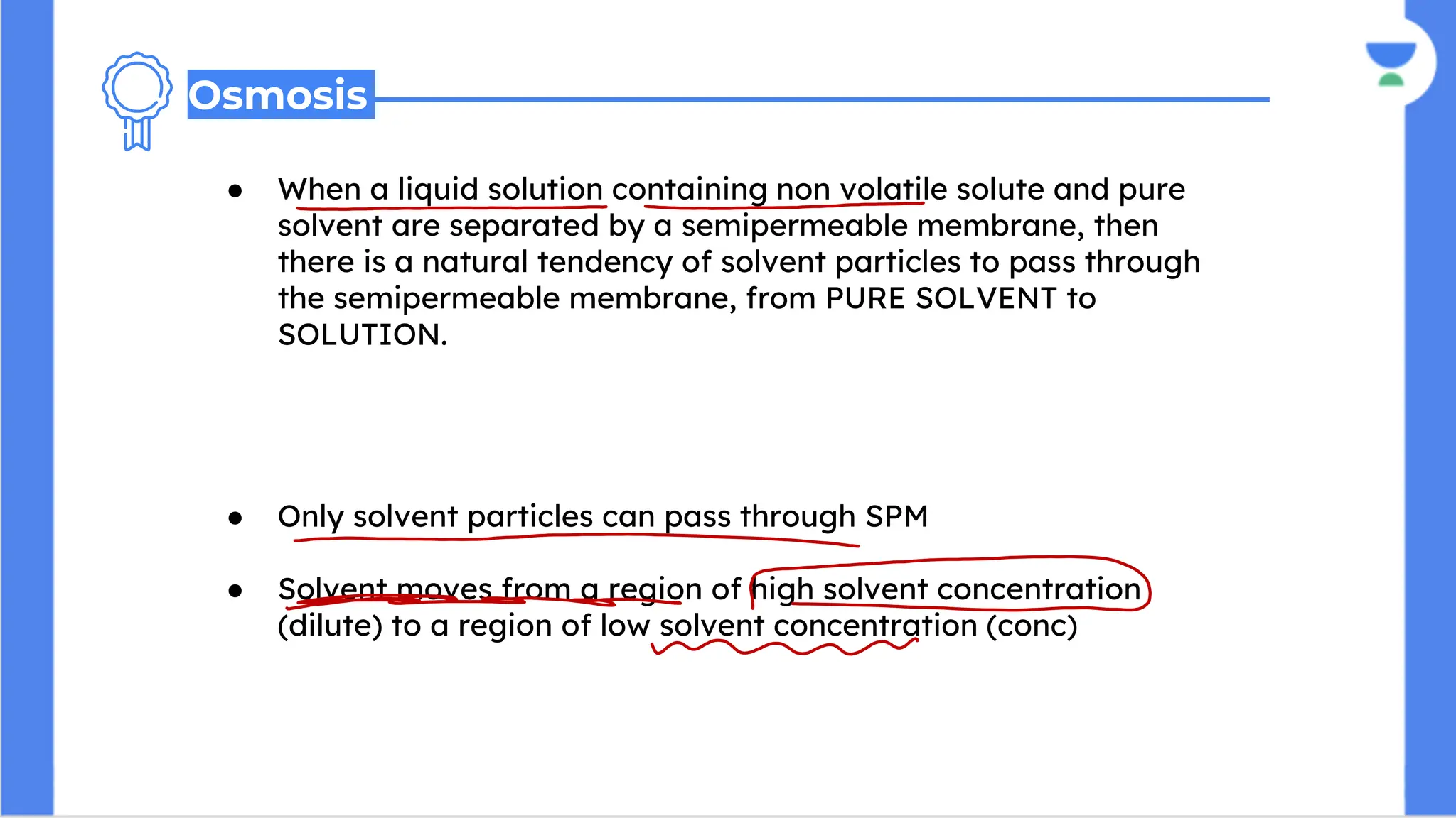 ● When a liquid solution containing non volatile solute and pure
solvent are separated by a semipermeable membrane, then
there is a natural tendency of solvent particles to pass through
the semipermeable membrane, from PURE SOLVENT to
SOLUTION.
● The movement of solvent particles continues equilibrium is
achieved.
● Only solvent particles can pass through SPM
● Solvent moves from a region of high solvent concentration
(dilute) to a region of low solvent concentration (conc)
Osmosis
 