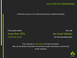 DILUTION IN FUNDRAISING
STARTUPS USUALLY GO THROUGH MULTIPLE FUNDING ROUNDS
If you give away
more than 20%
in the first round
You risk
too much dilution
for the founding team
This could be a deal breaker for future investors:
they can be afraid of founders not having enough incentives to commit fully
to the company
 