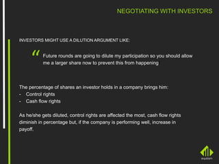Future rounds are going to dilute my participation so you should allow
me a larger share now to prevent this from happening!“
NEGOTIATING WITH INVESTORS
INVESTORS MIGHT USE A DILUTION ARGUMENT LIKE:
The percentage of shares an investor holds in a company brings him:
- Control rights
- Cash flow rights
As he/she gets diluted, control rights are affected the most, cash flow rights
diminish in percentage but, if the company is performing well, increase in
payoff.
 