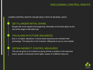 DISCUSSING CONTROL RIGHTS
LOWER CONTROL RIGHTS CAN BE DEALT WITH IN SEVERAL WAYS
GET A LARGER INITIAL SHARE
Bought with more capital at the beginning. Generally not the best option as the
risk at this stage is still really high.
TAG-ALONG IN FUTURE ISSUANCES
Buy in, at higher valuations, in future share issuances and maintain their
percentage. This depends on the investors’ willingness to put up more capital
OBTAIN INDIRECT CONTROL MEASURES
This can be given to an investor by giving him/her a position in the executive
board, specific contractual control rights, shares of a different class etc.
 