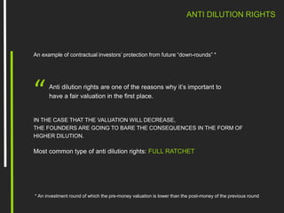 ANTI DILUTION RIGHTS
An example of contractual investors’ protection from future “down-rounds” *
Anti dilution rights are one of the reasons why it’s important to
have a fair valuation in the first place.“
* An investment round of which the pre-money valuation is lower than the post-money of the previous round
IN THE CASE THAT THE VALUATION WILL DECREASE,
THE FOUNDERS ARE GOING TO BARE THE CONSEQUENCES IN THE FORM OF
HIGHER DILUTION.
Most common type of anti dilution rights: FULL RATCHET
 