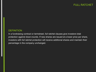 FULL RATCHET
DEFINITION
In a fundraising contract or termsheet, full ratchet clauses give investors total
protection against down-rounds. If new shares are issued at a lower price per share,
investors with full ratchet protection will receive additional shares and maintain their
percentage in the company unchanged.
 