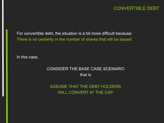 CONVERTIBLE DEBT
For convertible debt, the situation is a bit more difficult because:
There is no certainty in the number of shares that will be issued
In this case,
CONSIDER THE BASE CASE SCENARIO
that is
ASSUME THAT THE DEBT HOLDERS
WILL CONVERT AT THE CAP
 