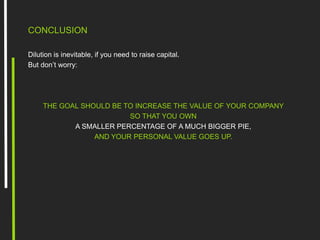 CONCLUSION
Dilution is inevitable, if you need to raise capital.
But don’t worry:
THE GOAL SHOULD BE TO INCREASE THE VALUE OF YOUR COMPANY
SO THAT YOU OWN
A SMALLER PERCENTAGE OF A MUCH BIGGER PIE,
AND YOUR PERSONAL VALUE GOES UP.
 