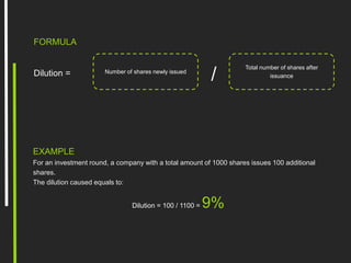 FORMULA
/
Total number of shares after
issuance
Number of shares newly issuedDilution =
EXAMPLE
For an investment round, a company with a total amount of 1000 shares issues 100 additional
shares.
The dilution caused equals to:
Dilution = 100 / 1100 = 9%
 