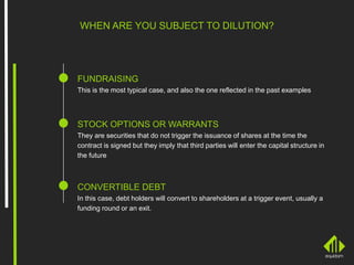 WHEN ARE YOU SUBJECT TO DILUTION?
FUNDRAISING
This is the most typical case, and also the one reflected in the past examples
STOCK OPTIONS OR WARRANTS
They are securities that do not trigger the issuance of shares at the time the
contract is signed but they imply that third parties will enter the capital structure in
the future
CONVERTIBLE DEBT
In this case, debt holders will convert to shareholders at a trigger event, usually a
funding round or an exit.
 
