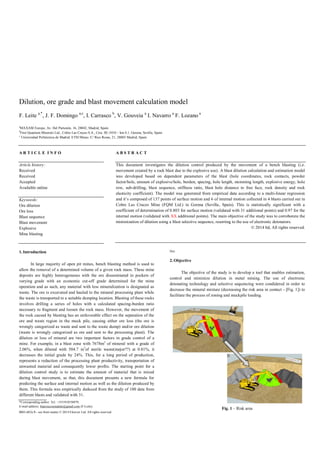 Dilution, ore grade and blast movement calculation model
F. Leite a,*
, J. F. Domingo a,c
, I. Carrasco b
, V. Gouveia a
I. Navarro a
F. Lozano a
a
MAXAM Europe, Av. Del Partenón, 16, 28042, Madrid, Spain
b
First Quantum Minerals Ltd., Cobre Las Cruces S.A., Ctra. SE-3410 – km 4,1, Gerena, Sevilla, Spain
c
Universidad Politécnica de Madrid. ETSI Minas. C/ Rios Rosas, 21, 28003 Madrid, Spain
A R T I C L E I N F O
Article history:
Received
Received
Accepted
Available online
Keywords:
Ore dilution
Ore loss
Blast sequence
Blast movement
Explosive
Mine blasting
A B S T R A C T
This document investigates the dilution control produced by the movement of a bench blasting (i.e.
movement created by a rock blast due to the explosive use). A blast dilution calculation and estimation model
was developed based on dependent parameters of the blast (hole coordinates, rock contacts, powder
factor/hole, amount of explosive/hole, burden, spacing, hole length, stemming length, explosive energy, hole
row, sub-drilling, blast sequence, stiffness ratio, blast hole distance to free face, rock density and rock
elasticity coefficient). The model was generated from empirical data according to a multi-linear regression
and it’s composed of 137 points of surface motion and 6 of internal motion collected in 4 blasts carried out in
Cobre Las Cruces Mine (FQM Ltd.) in Gerena (Sevilla, Spain). This is statistically significant with a
coefficient of determination of 0.803 for surface motion (validated with 31 additional points) and 0.97 for the
internal motion (validated with XX additional points). The main objective of the study was to corroborate the
minimization of dilution using a blast selective sequence, resorting to the use of electronic detonators.
© 2014 ltd, All rights reserved.
1.Introduction
In large majority of open pit mines, bench blasting method is used to
allow the removal of a determined volume of a given rock mass. These mine
deposits are highly heterogeneous with the ore disseminated in pockets of
varying grade with an economic cut-off grade determined for the mine
operation and as such, any material with less mineralization is designated as
waste. The ore is excavated and hauled to the mineral processing plant while
the waste is transported to a suitable dumping location. Blasting of these rocks
involves drilling a series of holes with a calculated spacing-burden ratio
necessary to fragment and loosen the rock mass. However, the movement of
the rock caused by blasting has an unfavorable effect on the separation of the
ore and waste region in the muck pile, causing either ore loss (the ore is
wrongly categorized as waste and sent to the waste dump) and/or ore dilution
(waste is wrongly categorized as ore and sent to the processing plant). The
dilution or loss of mineral are two important factors in grade control of a
mine. For example, in a blast zone with 7678m3
of mineral with a grade of
2.06%, when diluted with 504.7 m3
of sterile waste(mejor??) at 0.81%, it
decreases the initial grade by 24%. This, for a long period of production,
represents a reduction of the processing plant productivity, transportation of
unwanted material and consequently lower profits. The starting point for a
dilution control study is to estimate the amount of material that is mixed
during blast movement, so that, this document presents a new formula for
predicting the surface and internal motion as well as the dilution produced by
them. This formula was empirically deduced from the study of 100 data from
different blasts and validated with 31.
*Corresponding author. Tel.: +351918558879;
E-mail address: franciscosenaleite@gmail.com (F-Leite).
0003-682x/$ - see front matter © 2014 Elsiever Ltd. All rights reserved.
Doi:
2.Objective
The objective of the study is to develop a tool that enables estimation,
control and minimize dilution in metal mining. The use of electronic
detonating technology and selective sequencing were condidered in order to
decrease the mineral mixture (decreasing the risk area in contact - [Fig. 1]) to
facilitate the process of zoning and muckpile loading.
Fig. 1 – Risk area
 