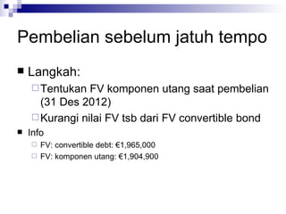 Pembelian sebelum jatuh tempo Langkah: Tentukan FV komponen utang saat pembelian (31 Des 2012) Kurangi nilai FV tsb dari FV convertible bond Info FV: convertible debt: €1,965,000 FV: komponen utang: €1,904,900 