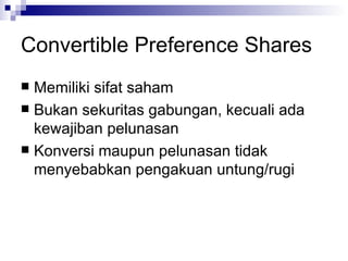 Convertible Preference Shares Memiliki sifat saham Bukan sekuritas gabungan, kecuali ada kewajiban pelunasan Konversi maupun pelunasan tidak menyebabkan pengakuan untung/rugi 
