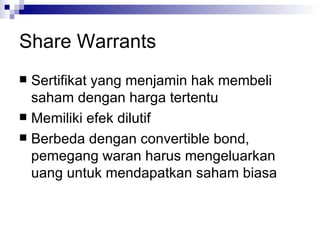 Share Warrants Sertifikat yang menjamin hak membeli saham dengan harga tertentu Memiliki efek dilutif Berbeda dengan convertible bond, pemegang waran harus mengeluarkan uang untuk mendapatkan saham biasa 