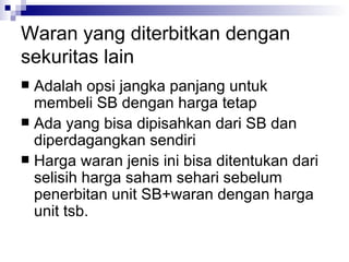 Waran yang diterbitkan dengan sekuritas lain Adalah opsi jangka panjang untuk membeli SB dengan harga tetap Ada yang bisa dipisahkan dari SB dan diperdagangkan sendiri Harga waran jenis ini bisa ditentukan dari selisih harga saham sehari sebelum penerbitan unit SB+waran dengan harga unit tsb.  