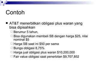 Contoh AT&T menerbitkan obligasi plus waran yang bisa dipisahkan Berumur 5 tahun,  Bisa digunakan membeli SB dengan harga $25, nilai nominal $5 Harga SB saat ini $50 per sama Bunga obligasi 8,75% Harga jual obligasi plus waran $10,200,000 Fair value obligasi saat penerbitan $9,707,852 