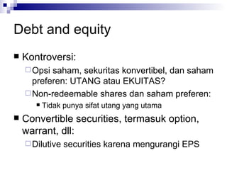 Debt and equity Kontroversi: Opsi saham, sekuritas konvertibel, dan saham preferen: UTANG atau EKUITAS? Non-redeemable shares dan saham preferen: Tidak punya sifat utang yang utama Convertible securities, termasuk option, warrant, dll: Dilutive securities karena mengurangi EPS 