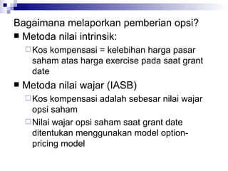 Bagaimana melaporkan pemberian opsi? Metoda nilai intrinsik: Kos kompensasi = kelebihan harga pasar saham atas harga exercise pada saat grant date Metoda nilai wajar (IASB) Kos kompensasi adalah sebesar nilai wajar opsi saham Nilai wajar opsi saham saat grant date ditentukan menggunakan model option-pricing model 