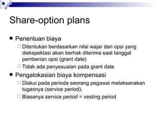 Share-option plans Penentuan biaya  Ditentukan berdasarkan nilai wajar dari opsi yang diekspektasi akan berhak diterima saat tanggal pemberian opsi (grant date) Tidak ada penyesuaian pada grant date Pengalokasian biaya kompensasi Diakui pada perioda seorang pegawai melaksanakan tugasnya (service period). Biasanya service period = vesting period 