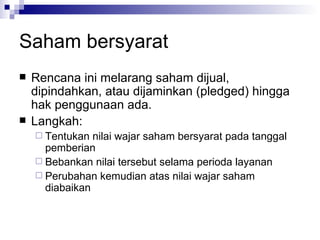 Saham bersyarat Rencana ini melarang saham dijual, dipindahkan, atau dijaminkan (pledged) hingga hak penggunaan ada. Langkah: Tentukan nilai wajar saham bersyarat pada tanggal pemberian Bebankan nilai tersebut selama perioda layanan Perubahan kemudian atas nilai wajar saham diabaikan 