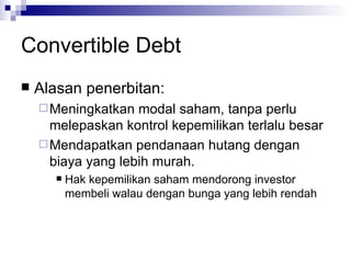 Convertible Debt Alasan penerbitan: Meningkatkan modal saham, tanpa perlu melepaskan kontrol kepemilikan terlalu besar Mendapatkan pendanaan hutang dengan biaya yang lebih murah. Hak kepemilikan saham mendorong investor membeli walau dengan bunga yang lebih rendah 