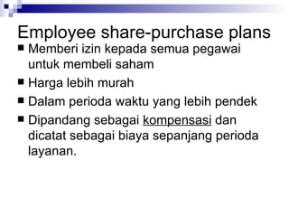 Employee share-purchase plans Memberi izin kepada semua pegawai untuk membeli saham Harga lebih murah Dalam perioda waktu yang lebih pendek Dipandang sebagai  kompensasi  dan dicatat sebagai biaya sepanjang perioda layanan. 