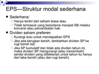 EPS—Struktur modal sederhana Sederhana: Hanya terdiri dari saham biasa atau Tidak termasuk yang berpotensi menjadi SB melalui konversi atau pemanfaatan hak. Dividen saham preferen Kurangi dulu untuk mendapatkan EPS Jika ada kerugian bersih, tambahkan dividen SP ke rugi bersih tsb. Jika SP kumulatif dan tidak ada dividen tahun ini, maka dividen SP mengurangi (atau menambah) senilai dividen yang dideklarasi untuk tahun itu hanya dari laba bersih (atau dari rugi bersih). 