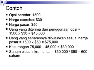 Contoh Opsi beredar: 1500 Harga exercise: $30 Harga pasar: $50 Uang yang diterima dari penggunaan opsi = 1500 x $30 = $45,000 Uang yang seharusnya dibutuhkan sesuai harga pasar = 1500 x $50 = $75,000 Kekurangan 75,000 – 45,000 = $30,000 Saham biasa inkremental = $30,000 / $50 = 600 saham 