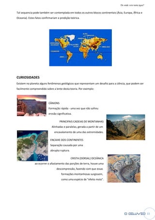 De onde veio tanta água?

Tal sequencia pode também ser contemplada em todos os outros blocos continentais (Ásia, Europa, África e
        encia
Oceania). Estes fatos confirmariam a predição teórica.




CURIOSIDADES
Existem no planeta alguns fenômenos geológicos que representam um desafio para a ciência, que podem ser
facilmente compreendido sobre a lente desta teoria. Por exemplo:



                           CÂNIONS
                           Formação rápida - uma vez que não sofreu
                           erosão significativa.

                                     PRINCIPAIS CADEIAS DE MONTANHAS
                              Alinhadas e paralelas, gerada a partir de um
                                encavalamento de uma das extremidades.

                            ENCAIXE DOS CONTINENTES
                            Separação causada por uma
                            abrupta ruptura
                                    ruptura.

                                               CRISTA (DORSAL) OCEÂNICA
               ao ocorrer o afastamento das porções de terra, houve uma
                                  descompressão, fazendo com que essas
                                      formações montanhosas surgissem,
                                      como uma espécie de "efeito mola".




                                                                                                                 11
 