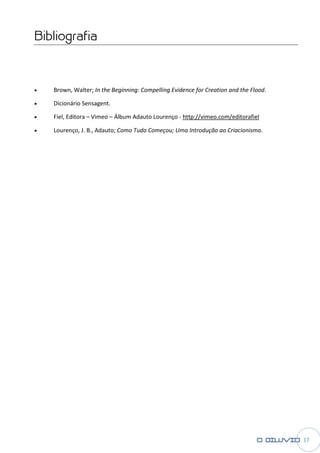 Bibliografia



•   Brown, Walter; In the Beginning: Compelling Evidence for Creation and the Flood
                                                                              Flood.

•   Dicionário Sensagent.

•   Fiel, Editora – Vimeo – Álbum Adauto Lourenço - http://vimeo.com/editorafiel

•   Lourenço, J. B., Adauto; Como Tudo Começou; Uma Introdução ao Criacionismo
                                                                  Criacionismo.




                                                                                       17
 