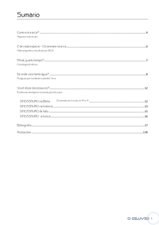 Sumário

Como era a arca? ................................
                 ................................................................................................................................
                                                                                                                 ................................................ 4
Aspectos estruturais



2 de cada espécie – Os animais na arca ................................................................................................
                                                                                                       ............................................ 6
Material genético escolhido por DEUS



Afinal, quanto tempo? ................................
                      ................................................................................................
                                                                                      .......................................................................... 7
Cronologia do dilúvio



De onde veio tanta água? ................................
                         ................................................................................................
                                                                                         ................................................................... 8
As águas que inundaram o planeta Terra



                       ................................................................................................
Você disse dinossauros?................................                                .................................................................12
Evidências da espécie no mundo pós-diluviano
                                   diluviano



   DINOSSAURO na Bíblia                           Os animais do livro de Jó 40 e 41. ................................................................
                                                                                                                     ...........................................12
   DINOSSAURO na história ................................
                          ................................................................................................
                                                                                          ............................................................13
   DINOSSAURO de fato ................................
                      ................................................................................................
                                                                                      ..................................................................15
   DINOSSAURO : a busca ................................
                        ................................................................................................
                                                                                        ...............................................................16


Bibliografia ................................................................
                                             ................................................................................................
                                                                                                             .........................................................17

Anotações ................................................................
                                          ................................................................................................
                                                                                                          .......................................................178




                                                                                                                                                                           3
 