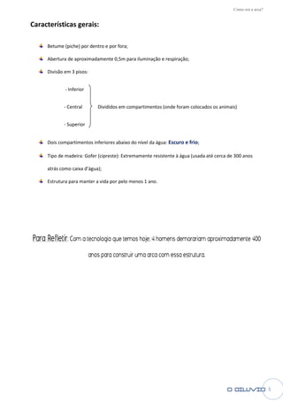 Como era a arca?


Características gerais:

     Betume (piche) por dentro e por fora
                                     fora;

     Abertura de aproximadamente 0,5m para iluminação e respiração
                                                        respiração;

     Divisão em 3 pisos:


             - Inferior


            - Central         Divididos em compartimentos (onde foram colocados os animais)


            - Superior


     Dois compartimentos inferiores abaixo do nível da água Escuro e frio;
                                                       água:

     Tipo de madeira: Gofer (cipreste) Extremamente resistente à água (usada até cerca de 300 anos
                            (cipreste):

     atrás como caixa d’água);

     Estrutura para manter a vida por pelo menos 1 ano
                                                   ano.




Para Refletir: Com a tecnologia que temos hoje; 4 homens demorariam aproximadamente 400
                           anos para construir uma arca com essa estrutura.




                                                                                                            5
 
