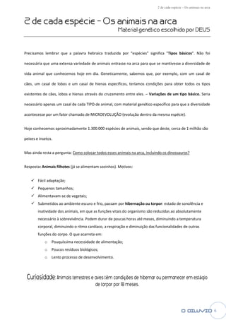 2 de cada esp
                                                                                       espécie – Os animais na arca


2 de cada espé – Os animais na arca
             écie
                                                      Material genético escolhido por DEUS
                                                                   tico



Precisamos lembrar que a palavra hebraica tradu
                                          traduzida por “espécies” significa "
                                                                             "Tipos básicos". Não foi

necessária que uma extensa variedade de animais entrasse na arca para que se mantivesse a diversidade de

vida animal que conhecemos hoje em dia Geneticamente, sabemos que, por exemplo, com um casal de
                        os         dia.                          ,

cães, um casal de lobos e um casal de hienas específicos, teríamos condições para obter todos os tipos

existentes de cães, lobos e hienas através do cruzamento entre eles. – Variações de um tipo básico. Seria

necessário apenas um casal de cada TIPO de animal, com material genético específico para que a diversidade

acontecesse por um fator chamado de MICROEVOLUÇÂO (evolução dentro da mesma espécie).


Hoje conhecemos aproximadamente 1.300
                                1.300.000 espécies de animais, sendo que deste, cerca de 1 milhão são

peixes e insetos.


Mas ainda resta a pergunta: Como colocar todos esses animais na arca, incluindo os dinossauros?


Resposta: Animais filhotes (já se alimen
                                  alimentam sozinhos). Motivos:


        Fácil adaptação;
        Pequenos tamanhos;
        Alimentavam-se de vegetais;
        Submetidos ao ambiente escuro e frio, passam por hibernação ou torpor: e
                                                                             : estado de sonolência e
        inatividade dos animais, em que as funções vitais do organismo são reduzidas ao absolutamente
        necessário à sobrevivência. Podem durar de poucas horas até meses, diminuindo a temperatura
           essário
        corporal, diminuindo o ritmo cardíaco, a respiração e diminuição das funcionalidades de outras
        funções do corpo. O que acarreta em:
            o   Pouquíssima necessidade de alimenta
                 ouquíssima                alimentação;
            o   Poucos resíduos biológicos
                 oucos          biológicos;
            o   Lento processo de desenvolvimento
                       rocesso desenvolvimento.



 Curiosidade: Animais terrestres e aves ttêm condições de hibernar ou permanecer em est
                                                                                    estágio
                                         de torpor por 18 meses.



                                                                                                                      6
 