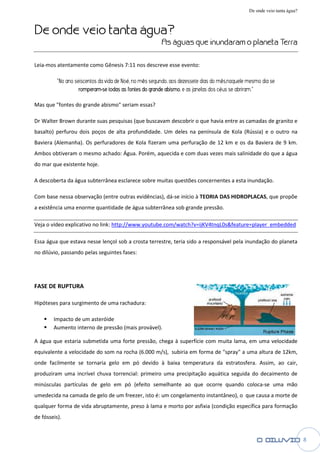 De onde veio tanta água?


De onde veio tanta água
                   água?
                                                       As águas que inundaram o planeta Terra

Leia-mos atentamente como Gênesis 7:11 nos descreve esse evento:

          “No ano seiscentos da vida de No no mês segundo, aos dezessete dias do mês,naquele mesmo dia se
                                        Noé,                                         s,naquele
                    romperam-se todas as fontes do grande abismo e as janelas dos céus se abriram.”
                                                          abismo,                   us

Mas que "fontes do grande abismo" seriam essas?

Dr Walter Brown durante suas pesquisas (que buscavam descobrir o que havia entre as camadas de granito e
basalto) perfurou dois poços de alta profundidade. Um deles na península de Kola (Rússia) e o outro na
Baviera (Alemanha). Os perfuradores de Kola fizeram uma perfuração de 12 km e os da Baviera de 9 km.
                  .
Ambos obtiveram o mesmo achado: Água. Porém, aquecida e com duas vezes mais salinidade do que a água
do mar que existente hoje.

A descoberta da água subterrânea esclarece sobre muitas questões concernentes a esta inundação.
                                           sobre

Com base nessa observação (entre outras evidências), dá início à TEORIA DAS HIDROPLACAS que propõe
                                                     dá-se                  HIDROPLACAS,
a existência uma enorme quantidade de água subterrânea sob grande pressão.

Veja o vídeo explicativo no link: http://www.youtube.com/watch?v=ijKV4tnqL0s&feature=player_embedded

Essa água que estava nesse lençol sob a crosta terrestre, teria sido a responsável pela inundação do planeta
no dilúvio, passando pelas seguintes fases:




FASE DE RUPTURA

Hipóteses para surgimento de uma rachadura:

        Impacto de um asteróide
        Aumento interno de pressão (mais provável).

A água que estaria submetida uma forte pressão, chega à superfície com muita lama, em uma velocidade
equivalente a velocidade do som na rocha (6.000 m/s), subiria em forma de "spray" a uma altura de 12km,
onde facilmente se tornaria gelo em pó devido à baixa temperatura da estratosfera. Assim, ao cair,
                                                baixa
produziram uma incrível chuva torrencial: primeiro uma precipitação aquática seguida do decaimento de
minúsculas partículas de gelo em pó (efeito semelhante ao que ocorre quando coloca
                                                                            coloca-se uma mão
umedecida na camada de gelo de um freezer, isto é: um congelamento instantâneo), o que causa a morte de
           a
qualquer forma de vida abruptamente, preso à lama e morto por asfixia (condição específica para formação
de fósseis).


                                                                                                                        8
 