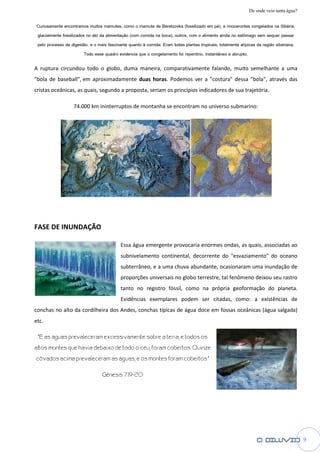 De onde veio tanta água?

 Curiosamente encontramos muitos mamutes, como o mamute de Beretzovka (fossilizado em pé), e rinocerontes congelados na Sibéri  Sibéria,
 glacialmente fossilizados no ato da alimentação (com comida na boca), outros, com o alimento ainda no estômago sem sequer pas  passar
 pelo processo de digestão, e o mais fascinante quanto à comida: Eram todas plantas tropicais, totalmente atípicas da região siberiana.
                          Todo esse quadro evidencia que o congelamento foi repentino, instantâneo e abrupto.

A ruptura circundou todo o globo, duma maneira, comparativamente falando, muito semelhante a uma
"bola de baseball", em aproximadamente duas horas. Podemos ver a "costura" dessa "bola", através das
                                                 .
cristas oceânicas, as quais, segundo a proposta, seriam os princípios indicadores de sua trajetória.

                    74.000 km ininterruptos de montanha se encontra no universo submarino
                                                           encontram            submarino:




FASE DE INUNDAÇÃO

                                            Essa água emergente provocaria enormes ondas, as quais, associadas ao
                                            subnivelamento continental, decorrente do "esva
                                                                                      "esvaziamento" do oceano
                                            subterrâneo, e a uma chuva abundante, ocasionaram uma inundação de
                                            proporções universais no globo terrestre, tal fenômeno deixou seu rastro
                                            tanto no registro fóssil, como na própria geoformação do planeta.
                                            Evidências exemplares podem ser citadas, como: a existências de
                                                                          r
conchas no alto da cordilheira dos Andes, conchas típicas de água doce em fossas oceânicas (água salgada)
etc.

 "E as águas prevaleceram excessivamente sobre a terra; e todos os
altos montes que havia debaixo de todo o céu, foram cobertos. Quinze
côvados acima prevaleceram as águas; e os montes foram cobertos."

                                   Gênesis 7:19
                                           7:19-20




                                                                                                                                           9
 