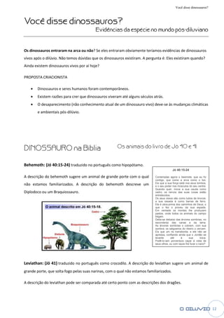 Você disse dinossauros?


Você disse dinossauros
           dinossauros?
                                          Evidências da espécie no mundo pós
                                                                         pós-diluviano


Os dinossauros entraram na arca ou não? Se eles entraram obviamente teríamos evid
                                   não?                                      evidências de dinossauros
vivos após o dilúvio. Não temos dúvidas que os dinossauros existiram. A pergunta é: Eles existiram quando?
Ainda existem dinossauros vivos por aí hoje?

PROPOSTA CRIACIONISTA

   •   Dinossauros e seres humanos foram contemporâneos.
   •   Existem razões para crer que dinossauros viveram até alguns séculos atrás.
                             er
   •   O desaparecimento (não conhecimento atual de um dinossauro vivo) deve às mudanças climáticas
                                                                        deve-se
       e ambientais pós-dilúvio.




DINOSSAURO na Bíblia                                  Os animais do livro de Jó 40 e 41.


Behemoth: (Jó 40:15-24) traduzido no português como hipopótamo.
                                                                                           Jó 40:15-24

A descrição do behemoth sugere um animal de grande porte com o qual          Contemplas agora o beemote, que eu fiz
                                                                             contigo, que come a erva como o boi.
não estamos familiarizados. A descrição do behemoth descreve um              Eis que a sua força está nos seus lombos,
                                                                             e o seu poder nos músculos do seu ventre.
                                                                             Quando quer, move a sua cauda como
Diplodoco ou um Braquiossauro.                                               cedro; os nervos das suas coxas estão
                                                                             entretecidos.
                                                                             Os seus ossos são como tubos de bronz
                                                                                                                 bronze;
                                                                             a sua ossada é como barras de ferro.
                                                                             Ele é obra
                                                                                   obra-prima dos caminhos de Deus; o
                                                                             que o fez o proveu da sua espada.
                                                                             Em verdade os montes lhe produzem
                                                                             pastos, onde todos os animais do campo
                                                                             folgam.
                                                                             Deita- debaixo das árvores sombrias, no
                                                                                  -se
                                                                             esconderijo das ca  canas e da lama.
                                                                             As árvores sombrias o cobrem, com sua
                                                                             sombra; os salgueiros do ribeiro o cercam.
                                                                             Eis que um rio transborda, e ele não se
                                                                             apressa, confiando ainda que o Jordão se
                                                                             levante       até    à      sua       boca.
                                                                             Podê--lo-iam porventura caçar à vista de
                                                                             seus olhos, ou com laços lhe furar o nariz?




Leviathan: (Jó 41) traduzido no português como crocodilo A descrição do leviathan sugere um animal de
                                               crocodilo.
grande porte, que solta fogo pelas suas narinas, com o qual não estamos familiarizados.

A descrição do leviathan pode ser comparada até certo ponto com as descrições dos dragões.




                                                                                                                           12
 