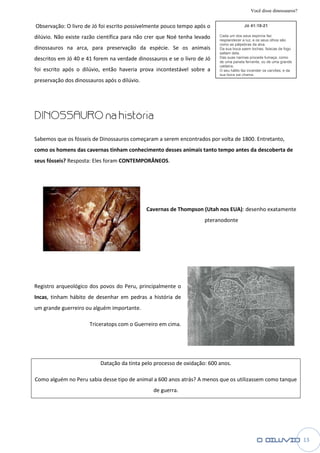 Você disse dinossauros?

Observação: O livro de Jó foi escrito possivelmente pouco tempo após o                  Jó 41:18-21

dilúvio. Não existe razão científica para não crer que Noé tenha levado   Cada um dos seus espirros faz
                                                                          resplandecer a luz, e os seus olhos são
                                                                          como as pálpebras da alva.
dinossauros na arca, para preservação da espécie. Se os animais           Da sua boca saem tochas; faíscas de fogo
                                                                          saltam dela.
descritos em Jó 40 e 41 forem na verdade dinossauros e se o livro de Jó   Das suas narinas procede fumaça, como
                                                                          de uma panela fervente, ou de uma grande
                                                                          caldeira.
foi escrito após o dilúvio, então haveria prova incontestável sobre a     O seu hálito faz incender os carvões; e da
                                                                          sua boca sai chama.
preservação dos dinossauros após o dilúvio.




DINOSSAURO na h
              história

Sabemos que os fósseis de Dinossauros começaram a serem encontrados por volta de 1800. Entretanto,
             s
como os homens das cavernas tinham conhecimento desses animais tanto tempo antes da descoberta de
 omo
seus fósseis? Resposta: Eles foram CONTEMPORÂNEOS.
                              oram




                                              Cavernas de Thompson (Utah nos EUA) desenho exatamente
                                                                             EUA):
                                                                    pteranodonte




Registro arqueológico dos povos do Per principalmente o
                                   Peru,
Incas, tinham hábito de desenhar em pedras a história de
     ,
um grande guerreiro ou alguém importante.

                      Triceratops com o Gue
                                        Guerreiro em cima.




                          Datação da tinta pelo processo de oxidação: 600 anos.

Como alguém no Peru sabia desse tipo de animal a 600 anos atrás? A menos que os utilizassem como tanque
                                                de guerra.




                                                                                                                       13
 