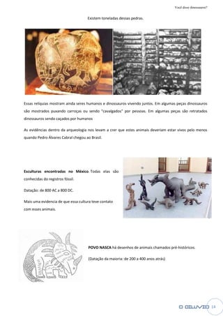 Você disse dinossauros?

                                    Existem toneladas dessas pedras.




Essas relíquias mostram ainda seres humanos e dinossauros vivendo juntos. Em algumas peças dinossauros
são mostrados puxando carroças ou sendo "cavalgados" por pessoas. Em algumas peças são retratados
dinossauros sendo caçados por humanos

As evidências dentro da arqueologia nos levam a crer que estes animais deveriam estar vivos pelo menos
                                        levam
quando Pedro Álvares Cabral chegou ao Brasil.




Esculturas encontradas no México Todas elas são
                          México.
conhecidas do registros fóssil.

Datação: de 800 AC a 800 DC.

Mais uma evidencia de que essa cultura teve contato
com esses animais.




                                     POVO NASCA há desenhos de animais chamados pré
                                                                                pré-históricos.

                                     (Datação da maioria: de 200 a 400 anos atrás)




                                                                                                               14
 