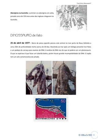 Você disse dinossauros?




Aborígines na Austrália: o animal e os aborígines em volta,
pintado cerca de 150 anos antes dos ingleses chegarem na
Austrália.




DINOSSAURO de fato

25 de abril de 1977 – Barco de pesca japonês pescou este animal no mar perto da Nova Zelândia a
cerca 30m de profundidade morto ace
                                acerca de 30 dias. Devolvida ao mar após um biólogo presente tirar fotos
e um pedaço da carcaça para exames de DNA. A análise do DNA nos diz que só poderia ser um plesiossauro
                                                                                          plesiossauro.
O que se esperava é que fosse um tubarão baleia, porém houve grande incompatibilid
                                 tubarão-baleia,                    incompatibilidade do DNA. O Japão
tem um selo comemorativo do achado.




                                                                                                               15
 