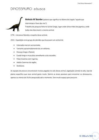 Você disse dinossauros?


DINOSSAURO : a busca


                     Mokele M´Bembe (palavra que significa no idioma de Lingala "aquele que
                     interrompe o fluxo dos rios")
                                            rios").
                     Trabalho de pesquisa feita no Sul do Congo, lugar onde várias tribos de pigmeus, onde
                     todas elas descrevem o mesmo animal.

1776 - Literatura falando a respeito desse animal
        iteratura                          animal;

1913 - Expedição envia grupo de alemães que buscavam um animal de:

    •   Coloração marrom acinzentada
                         acinzentada;
    •   Tamanho aproximadamente de um elefante
                                      elefante;
    •   Pescoço longo e flexível;
    •   Cauda longa e musculosa semelhante a do crocodilo
                                                crocodilo;
    •   Patas traseiras com 3 garras
                              garras;
    •   Habita Cavernas da região
                           região;
    •   Herbívoro.

As equipes de procura encontraram muitas pegadas no solo desse animal, vegetação comida no alto, tipo de
planta específico que esse animal gosta muito. Dentre as áreas possíveis para encontrar os dinossauros,
                    e
apenas ou menos de 1% foi pesquisado até o momento. Tem muito espaço para procurar.




                                                                                                                    16
 