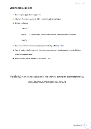 Como era a arca?


Características gerais:

     Betume (piche) por dentro e por fora
                                     fora;

     Abertura de aproximadamente 0,5m para iluminação e respiração
                                                        respiração;

     Divisão em 3 pisos:


             - Inferior


            - Central         Divididos em compartimentos (onde foram colocados os animais)


            - Superior


     Dois compartimentos inferiores abaixo do nível da água Escuro e frio;
                                                       água:

     Tipo de madeira: Gofer (cipreste) Extremamente resistente à água (usada até cerca de 300 anos
                            (cipreste):

     atrás como caixa d’água);

     Estrutura para manter a vida por pelo menos 1 ano
                                                   ano.




Para Refletir: Com a tecnologia que temos hoje; 4 homens demorariam aproximadamente 400
                           anos para construir uma arca com essa estrutura.




                                                                                                            5
 