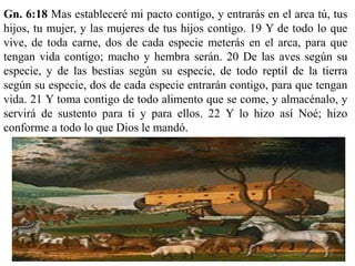 Gn. 6:18 Mas estableceré mi pacto contigo, y entrarás en el arca tú, tus
hijos, tu mujer, y las mujeres de tus hijos contigo. 19 Y de todo lo que
vive, de toda carne, dos de cada especie meterás en el arca, para que
tengan vida contigo; macho y hembra serán. 20 De las aves según su
especie, y de las bestias según su especie, de todo reptil de la tierra
según su especie, dos de cada especie entrarán contigo, para que tengan
vida. 21 Y toma contigo de todo alimento que se come, y almacénalo, y
servirá de sustento para ti y para ellos. 22 Y lo hizo así Noé; hizo
conforme a todo lo que Dios le mandó.
 