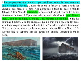 4 Porque pasados aún siete días, yo haré llover sobre la tierra cuarenta
días y cuarenta noches; y raeré de sobre la faz de la tierra a todo ser
viviente que hice. 5 E hizo Noé conforme a todo lo que le mandó
Jehová. 6 Era Noé de seiscientos años cuando el diluvio de las aguas
vino sobre la tierra. 7 Y por causa de las aguas del diluvio entró Noé al
arca, y con él sus hijos, su mujer, y las mujeres de sus hijos. 8 De los
animales limpios, y de los animales que no eran limpios, y de las aves,
y de todo lo que se arrastra sobre la tierra, 9 de dos en dos entraron con
Noé en el arca; macho y hembra, como mandó Dios a Noé. 10 Y
sucedió que al séptimo día las aguas del diluvio vinieron sobre la
tierra.
 
