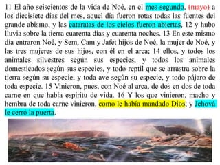 11 El año seiscientos de la vida de Noé, en el mes segundo, (mayo) a
los diecisiete días del mes, aquel día fueron rotas todas las fuentes del
grande abismo, y las cataratas de los cielos fueron abiertas, 12 y hubo
lluvia sobre la tierra cuarenta días y cuarenta noches. 13 En este mismo
día entraron Noé, y Sem, Cam y Jafet hijos de Noé, la mujer de Noé, y
las tres mujeres de sus hijos, con él en el arca; 14 ellos, y todos los
animales silvestres según sus especies, y todos los animales
domesticados según sus especies, y todo reptil que se arrastra sobre la
tierra según su especie, y toda ave según su especie, y todo pájaro de
toda especie. 15 Vinieron, pues, con Noé al arca, de dos en dos de toda
carne en que había espíritu de vida. 16 Y los que vinieron, macho y
hembra de toda carne vinieron, como le había mandado Dios; y Jehová
le cerró la puerta.
 