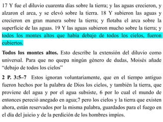 17 Y fue el diluvio cuarenta días sobre la tierra; y las aguas crecieron, y
alzaron el arca, y se elevó sobre la tierra. 18 Y subieron las aguas y
crecieron en gran manera sobre la tierra; y flotaba el arca sobre la
superficie de las aguas. 19 Y las aguas subieron mucho sobre la tierra; y
todos los montes altos que había debajo de todos los cielos, fueron
cubiertos.
Todos los montes altos. Esto describe la extensión del diluvio como
universal. Para que no quepa ningún género de dudas, Moisés añade
“debajo de todos los cielos”
2 P. 3:5–7 Estos ignoran voluntariamente, que en el tiempo antiguo
fueron hechos por la palabra de Dios los cielos, y también la tierra, que
proviene del agua y por el agua subsiste, 6 por lo cual el mundo de
entonces pereció anegado en agua;7 pero los cielos y la tierra que existen
ahora, están reservados por la misma palabra, guardados para el fuego en
el día del juicio y de la perdición de los hombres impíos.
 