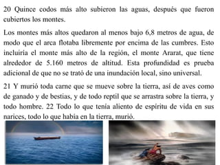 20 Quince codos más alto subieron las aguas, después que fueron
cubiertos los montes.
Los montes más altos quedaron al menos bajo 6,8 metros de agua, de
modo que el arca flotaba libremente por encima de las cumbres. Esto
incluiría el monte más alto de la región, el monte Ararat, que tiene
alrededor de 5.160 metros de altitud. Esta profundidad es prueba
adicional de que no se trató de una inundación local, sino universal.
21 Y murió toda carne que se mueve sobre la tierra, así de aves como
de ganado y de bestias, y de todo reptil que se arrastra sobre la tierra, y
todo hombre. 22 Todo lo que tenía aliento de espíritu de vida en sus
narices, todo lo que había en la tierra, murió.
 