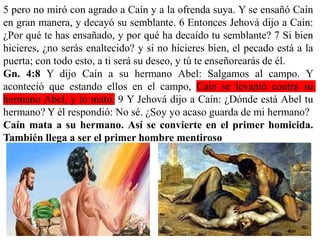 5 pero no miró con agrado a Caín y a la ofrenda suya. Y se ensañó Caín
en gran manera, y decayó su semblante. 6 Entonces Jehová dijo a Caín:
¿Por qué te has ensañado, y por qué ha decaído tu semblante? 7 Si bien
hicieres, ¿no serás enaltecido? y si no hicieres bien, el pecado está a la
puerta; con todo esto, a ti será su deseo, y tú te enseñorearás de él.
Gn. 4:8 Y dijo Caín a su hermano Abel: Salgamos al campo. Y
aconteció que estando ellos en el campo, Caín se levantó contra su
hermano Abel, y lo mató. 9 Y Jehová dijo a Caín: ¿Dónde está Abel tu
hermano? Y él respondió: No sé. ¿Soy yo acaso guarda de mi hermano?
Caín mata a su hermano. Así se convierte en el primer homicida.
También llega a ser el primer hombre mentiroso
 