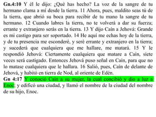 Gn.4:10 Y él le dijo: ¿Qué has hecho? La voz de la sangre de tu
hermano clama a mí desde la tierra. 11 Ahora, pues, maldito seas tú de
la tierra, que abrió su boca para recibir de tu mano la sangre de tu
hermano. 12 Cuando labres la tierra, no te volverá a dar su fuerza;
errante y extranjero serás en la tierra. 13 Y dijo Caín a Jehová: Grande
es mi castigo para ser soportado. 14 He aquí me echas hoy de la tierra,
y de tu presencia me esconderé, y seré errante y extranjero en la tierra;
y sucederá que cualquiera que me hallare, me matará. 15 Y le
respondió Jehová: Ciertamente cualquiera que matare a Caín, siete
veces será castigado. Entonces Jehová puso señal en Caín, para que no
lo matase cualquiera que le hallara. 16 Salió, pues, Caín de delante de
Jehová, y habitó en tierra de Nod, al oriente de Edén.
Gn 4:17 Y conoció Caín a su mujer, la cual concibió y dio a luz a
Enoc; y edificó una ciudad, y llamó el nombre de la ciudad del nombre
de su hijo, Enoc.
 