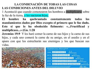 LA CONDENACIÓN DE TODAS LAS COSAS
LAS CONDICIONES ANTES DEL DILUVIO
1 Aconteció que cuando comenzaron los hombres a multiplicarse sobre
la faz de la tierra, y les nacieron hijas,
El hombre ha quebrantado constantemente todos los
mandamientos dados por Dios excepto el primero que le fue dado.
Este sí que lo ha obedecido fielmente: «...Fructificad y
multiplicaos...» (Gn. 1:28
Jeremías 19:9 Y les haré comer la carne de sus hijos y la carne de sus
hijas, y cada uno comerá la carne de su amigo, en el asedio y en el
apuro con que los estrecharán sus enemigos y los que buscan sus
vidas.
 