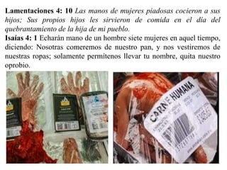 Lamentaciones 4: 10 Las manos de mujeres piadosas cocieron a sus
hijos; Sus propios hijos les sirvieron de comida en el día del
quebrantamiento de la hija de mi pueblo.
Isaías 4: 1 Echarán mano de un hombre siete mujeres en aquel tiempo,
diciendo: Nosotras comeremos de nuestro pan, y nos vestiremos de
nuestras ropas; solamente permítenos llevar tu nombre, quita nuestro
oprobio.
 