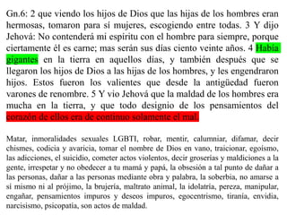 Gn.6: 2 que viendo los hijos de Dios que las hijas de los hombres eran
hermosas, tomaron para sí mujeres, escogiendo entre todas. 3 Y dijo
Jehová: No contenderá mi espíritu con el hombre para siempre, porque
ciertamente él es carne; mas serán sus días ciento veinte años. 4 Había
gigantes en la tierra en aquellos días, y también después que se
llegaron los hijos de Dios a las hijas de los hombres, y les engendraron
hijos. Estos fueron los valientes que desde la antigüedad fueron
varones de renombre. 5 Y vio Jehová que la maldad de los hombres era
mucha en la tierra, y que todo designio de los pensamientos del
corazón de ellos era de continuo solamente el mal.
Matar, inmoralidades sexuales LGBTI, robar, mentir, calumniar, difamar, decir
chismes, codicia y avaricia, tomar el nombre de Dios en vano, traicionar, egoísmo,
las adicciones, el suicidio, cometer actos violentos, decir groserías y maldiciones a la
gente, irrespetar y no obedecer a tu mamá y papá, la obsesión a tal punto de dañar a
las personas, dañar a las personas mediante obra y palabra, la soberbia, no amarse a
sí mismo ni al prójimo, la brujería, maltrato animal, la idolatría, pereza, manipular,
engañar, pensamientos impuros y deseos impuros, egocentrismo, tiranía, envidia,
narcisismo, psicopatía, son actos de maldad.
 